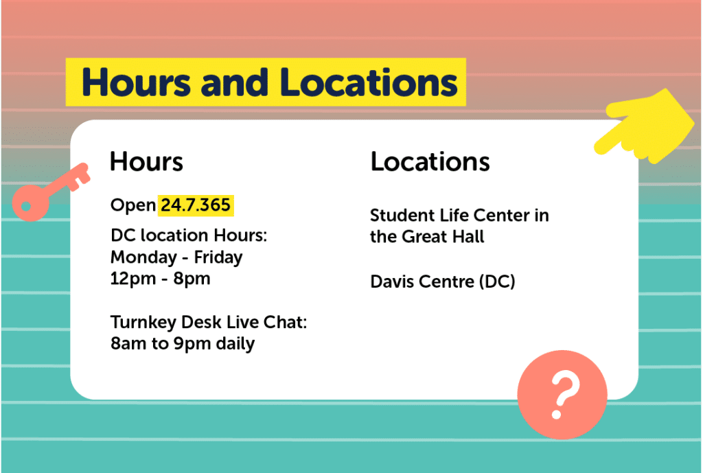 Hours: 24 hours, 365 days a year Hours at the DC location: Monday - Fri: 12:00pm - 8:00pm The Turnkey Desk Live chat: 8am to 9pm daily Locations: Student Life Center (SLC) in the Great Hall & Davis Centre (DC)