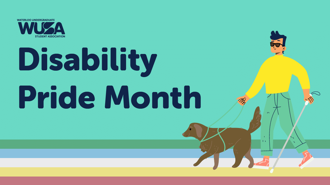 A brightly colored graphic with “Waterloo Undergraduate Student Association – WUSA” logo and the text “Disability Pride Month: July.” It features a person wearing sunglasses, holding a white cane in one hand, and a guide dog on a leash in the other, walking confidently. A brightly colored graphic with "Waterloo Undergraduate Student Association - WUSA" logo and the text "Disability Pride Month: July." It features a person wearing sunglasses, holding a white cane in one hand, and a guide dog on a leash in the other, walking confidently.