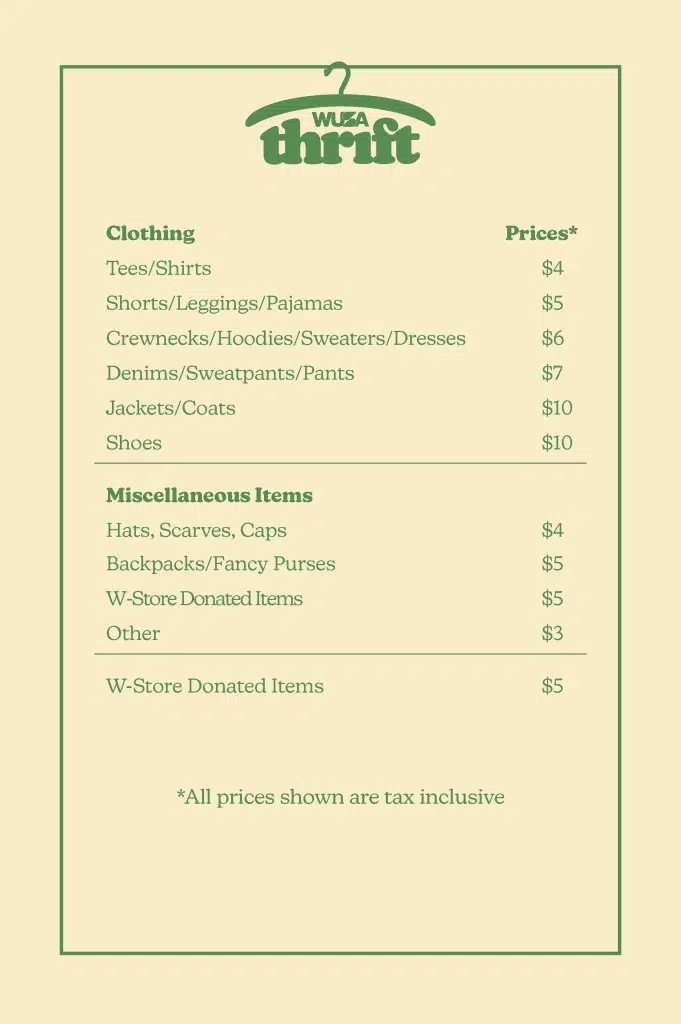 Graphic with a pricing list for WUSA Thrift. There is green text on a yellow background that reads as following: Clothing Tees, Shirts - $4 Shorts, Leggings, Pajamas - $5 Crewnecks, Hoodies, Sweaters, Dresses - $6 Denims, Sweatpants, Pants - $7 Jackets, Coats - $10 Shoes - $10 Miscellaneous Items Hats, Scarves, Caps - $4 Backpacks, Fancy Purses - $5 W-Store Donated Items - $5 Other - $3